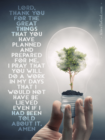 Prayer: Lord, thank You for the great things that You have planned and prepared for me. I pray that You will do a work in my days that I would not have believed even if I had been told about it. Amen.